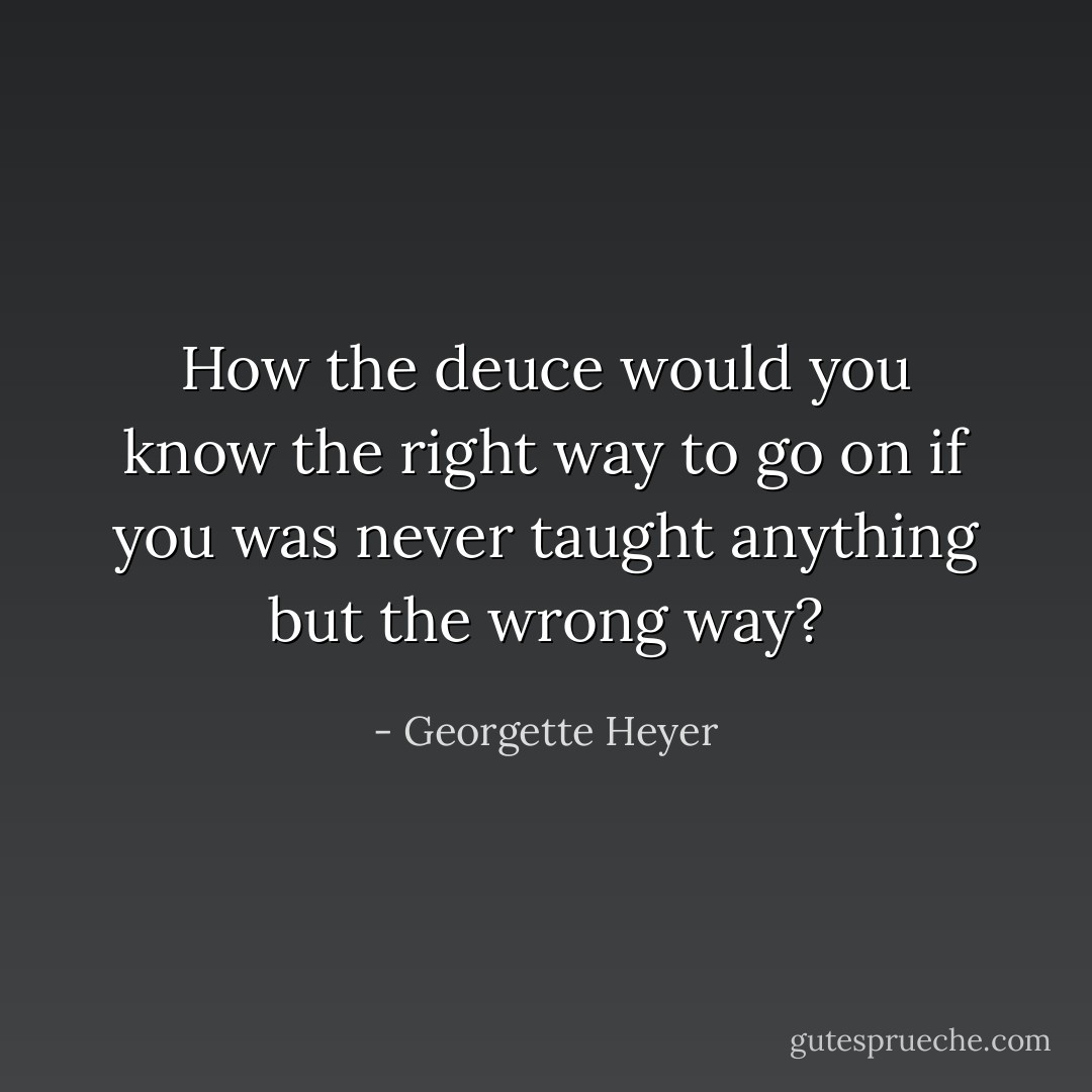 How the deuce would you know the right way to go on if you was never taught anything but the wrong way? - Georgette Heyer