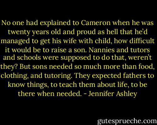 No one had explained to Cameron when he was twenty years old and proud as hell that he’d managed to get his wife with child, how difficult it would be to raise a son. Nannies and tutors and schools were supposed to do that, weren’t they? But sons needed so much more than food, clothing, and tutoring. They expected fathers to know things, to teach them about life, to be there when needed. - Jennifer Ashley