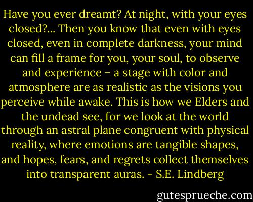 Have you ever dreamt? At night, with your eyes closed?... Then you know that even with eyes closed, even in complete darkness, your mind can fill a frame for you, your soul, to observe and experience – a stage with color and atmosphere are as realistic as the visions you perceive while awake. This is how we Elders and the undead see, for we look at the world through an astral plane congruent with physical reality, where emotions are tangible shapes, and hopes, fears, and regrets collect themselves into transparent auras. - S.E. Lindberg