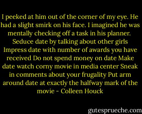 I peeked at him out of the corner of my eye. He had a slight smirk on his face. I imagined he was mentally checking off a task in his planner.<br /><br />Seduce date by talking about other girls<br />Impress date with number of awards you have received<br />Do not spend money on date<br />Make date watch corny movie in media center<br />Sneak in comments about your frugality<br />Put arm around date at exactly the halfway mark of the movie - Colleen Houck