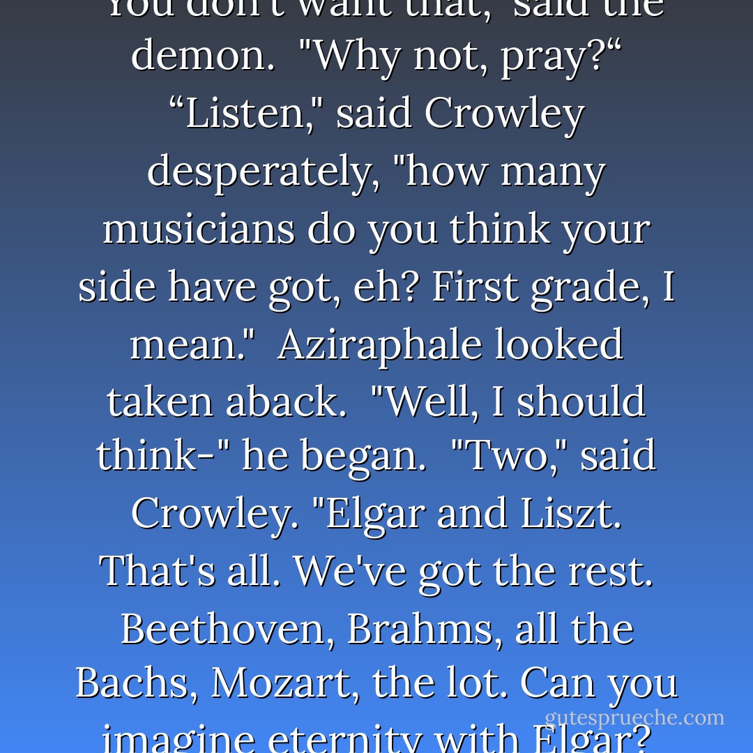 We'll win, of course," he said. <br />"You don't want that," said the demon. <br />"Why not, pray?“<br />“Listen," said Crowley desperately, "how many musicians do you think your side have got, eh? First grade, I mean." <br />Aziraphale looked taken aback. <br />"Well, I should think-" he began. <br />"Two," said Crowley. "Elgar and Liszt. That's all. We've got the rest. Beethoven, Brahms, all the Bachs, Mozart, the lot. Can you imagine eternity with Elgar? - Neil Gaiman