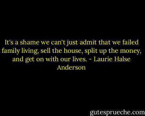 It's a shame we can't just admit that we failed family living, sell the house, split up the money, and get on with our lives. - Laurie Halse Anderson