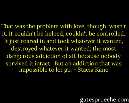 That was the problem with love, though, wasn't it. It couldn't be helped, couldn't be controlled. It just roared in and took whatever it wanted, destroyed whatever it wanted; the most dangerous addiction of all, because nobody survived it intact. <br />But an addiction that was impossible to let go. - Stacia Kane
