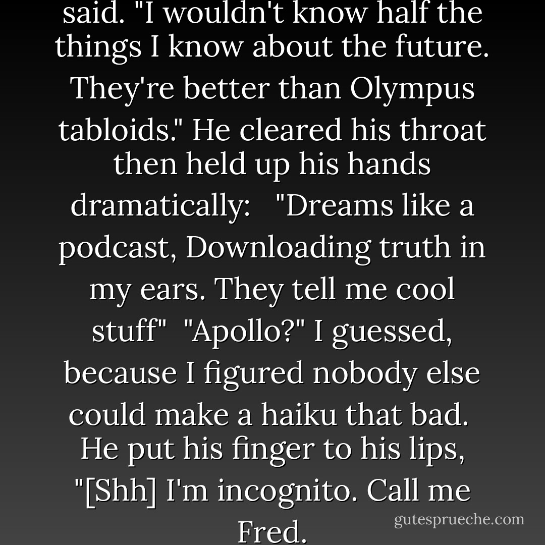 If it weren't for dreams," he said. "I wouldn't know half the things I know about the future. They're better than Olympus tabloids." He cleared his throat then held up his hands dramatically: <br /><br />"Dreams like a podcast,<br />Downloading truth in my ears.<br />They tell me cool stuff"<br /><br />"Apollo?" I guessed, because I figured nobody else could make a haiku that bad. <br />He put his finger to his lips, "[Shh] I'm incognito. Call me Fred. - Rick Riordan