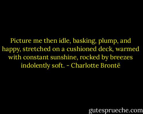 Picture me then idle, basking, plump, and happy, stretched on a cushioned deck, warmed with constant sunshine, rocked by breezes indolently soft. - Charlotte Brontë