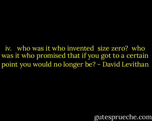 iv. <br /><br />who was it<br />who invented <br />size zero?<br /><br />who was it<br />who promised<br />that if you got<br />to a certain point<br />you would no<br />longer<br />be? - David Levithan