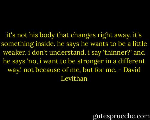 it's not his body<br />that changes<br />right away.<br />it's something<br />inside. he says<br />he wants to<br />be a little<br />weaker. i don't<br />understand.<br />i say 'thinner?'<br />and he says<br />'no, i want<br />to be stronger<br />in a different<br />way.' not<br />because of me,<br />but for me. - David Levithan