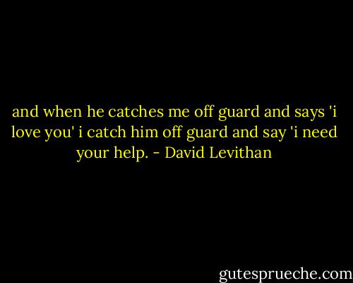 and when he<br />catches me<br />off guard<br />and says<br />'i love you'<br />i catch him<br />off guard<br />and say 'i need your help. - David Levithan