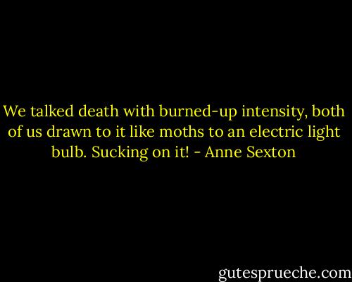 We talked death with burned-up intensity, both of us drawn to it like moths to an electric light bulb. Sucking on it! - Anne Sexton