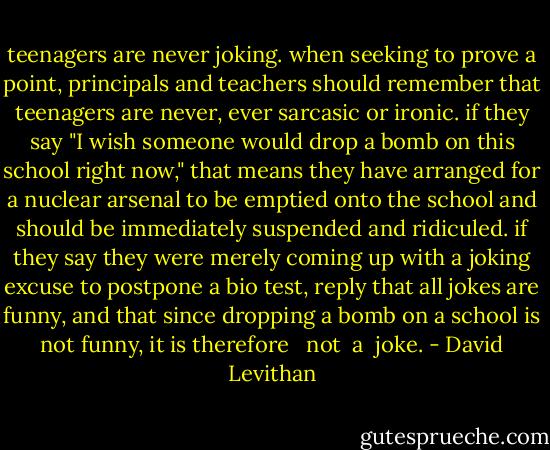 teenagers are never joking. when seeking to prove a point, principals and teachers should remember that teenagers are never, ever sarcasic or ironic. if they say "I wish someone would drop a bomb on this school right now," that means they have arranged for a nuclear arsenal to be emptied onto the school and should be immediately suspended and ridiculed. if they say they were merely coming up with a joking excuse to postpone a bio test, reply that all jokes are funny, and that since dropping a bomb on a school is not funny, it is therefore <br /> not<br /> a<br /> joke. - David Levithan