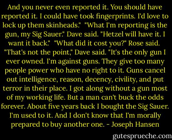 And you never even reported it. You should have reported it. I could have took fingerprints. I'd love to lock up them skinheads."<br /><br />"What I'm reporting is the gun, my Sig Sauer." Dave said. "Hetzel will have it. I want it back."<br /><br />"What did it cost you?" Rose said.<br /><br />"That's not the point," Dave said. "It's the only gun I ever owned. I'm against guns. They give too many people power who have no right to it. Guns cancel out intelligence, reason, decency, civility, and put terror in their place. I got along without a gun most of my working life. But a man can't buck the odds forever. About five years back I bought the Sig Sauer. I'm used to it. And I don't know that I'm morally prepared to buy another one. - Joseph Hansen