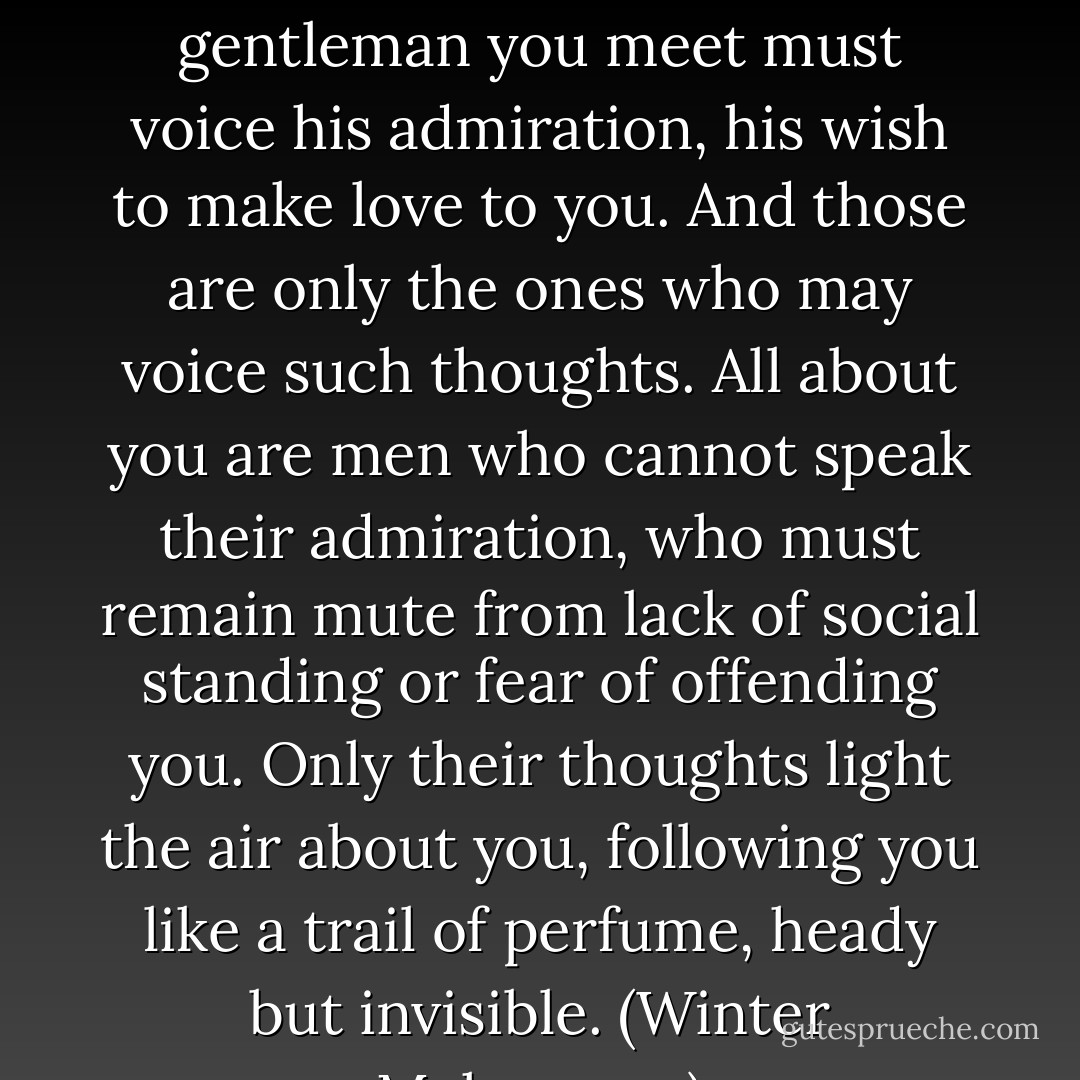 But you must be awash in a sea of compliments, my lady. Every gentleman you meet must voice his admiration, his wish to make love to you. And those are only the ones who may voice such thoughts. All about you are men who cannot speak their admiration, who must remain mute from lack of social standing or fear of offending you. Only their thoughts light the air about you, following you like a trail of perfume, heady but invisible. (Winter Makepeace) - Elizabeth Hoyt