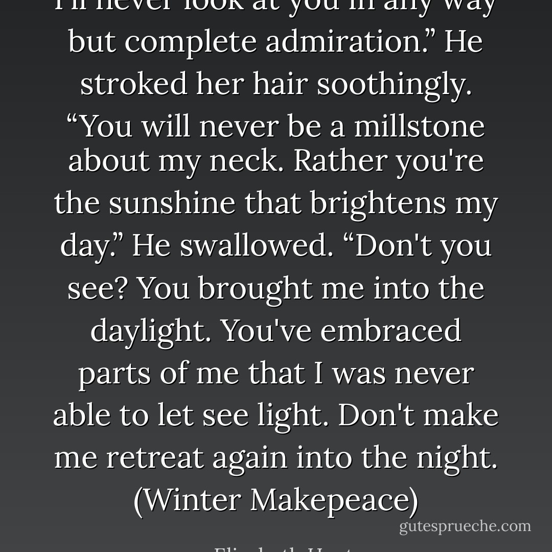 I'll never look at you in any way but complete admiration.” He stroked her hair soothingly. “You will never be a millstone about my neck. Rather you're the sunshine that brightens my day.” He swallowed. “Don't you see? You brought me into the daylight. You've embraced parts of me that I was never able to let see light. Don't make me retreat again into the night. (Winter Makepeace) - Elizabeth Hoyt