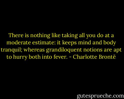 There is nothing like taking all you do at a moderate estimate: it keeps mind and body tranquil; whereas grandiloquent notions are apt to hurry both into fever. - Charlotte Brontë