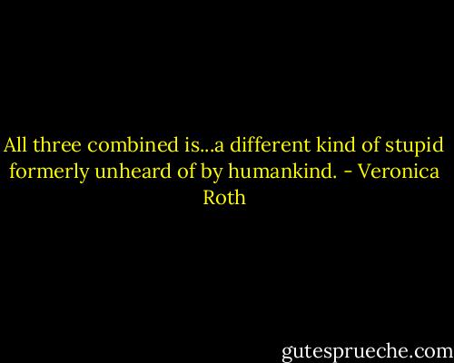 All three combined is...a different kind of stupid formerly unheard of by humankind. - Veronica Roth