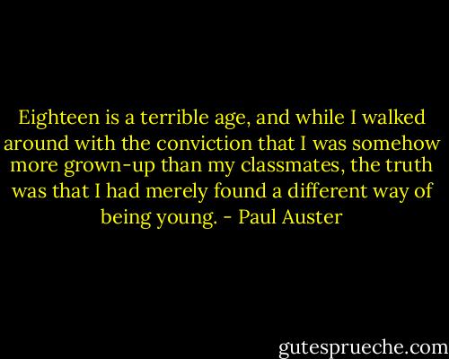 Eighteen is a terrible age, and while I walked around with the conviction that I was somehow more grown-up than my classmates, the truth was that I had merely found a different way of being young. - Paul Auster