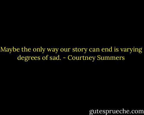 Maybe the only way our story can end is varying degrees of sad. - Courtney Summers