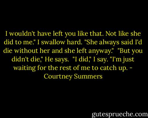 I wouldn't have left you like that. Not like she did to me." I swallow hard. "She always said I'd die without her and she left anyway."<br /><br />"But you didn't die," He says.<br /><br />"I did," I say. "I'm just waiting for the rest of me to catch up. - Courtney Summers