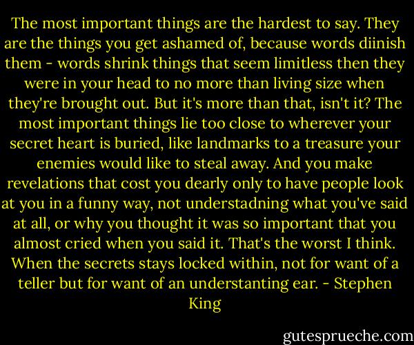 The most important things are the hardest to say. They are the things you get ashamed of, because words diinish them - words shrink things that seem limitless then they were in your head to no more than living size when they're brought out. But it's more than that, isn't it? The most important things lie too close to wherever your secret heart is buried, like landmarks to a treasure your enemies would like to steal away. And you make revelations that cost you dearly only to have people look at you in a funny way, not understadning what you've said at all, or why you thought it was so important that you almost cried when you said it. That's the worst I think. When the secrets stays locked within, not for want of a teller but for want of an understanting ear. - Stephen King