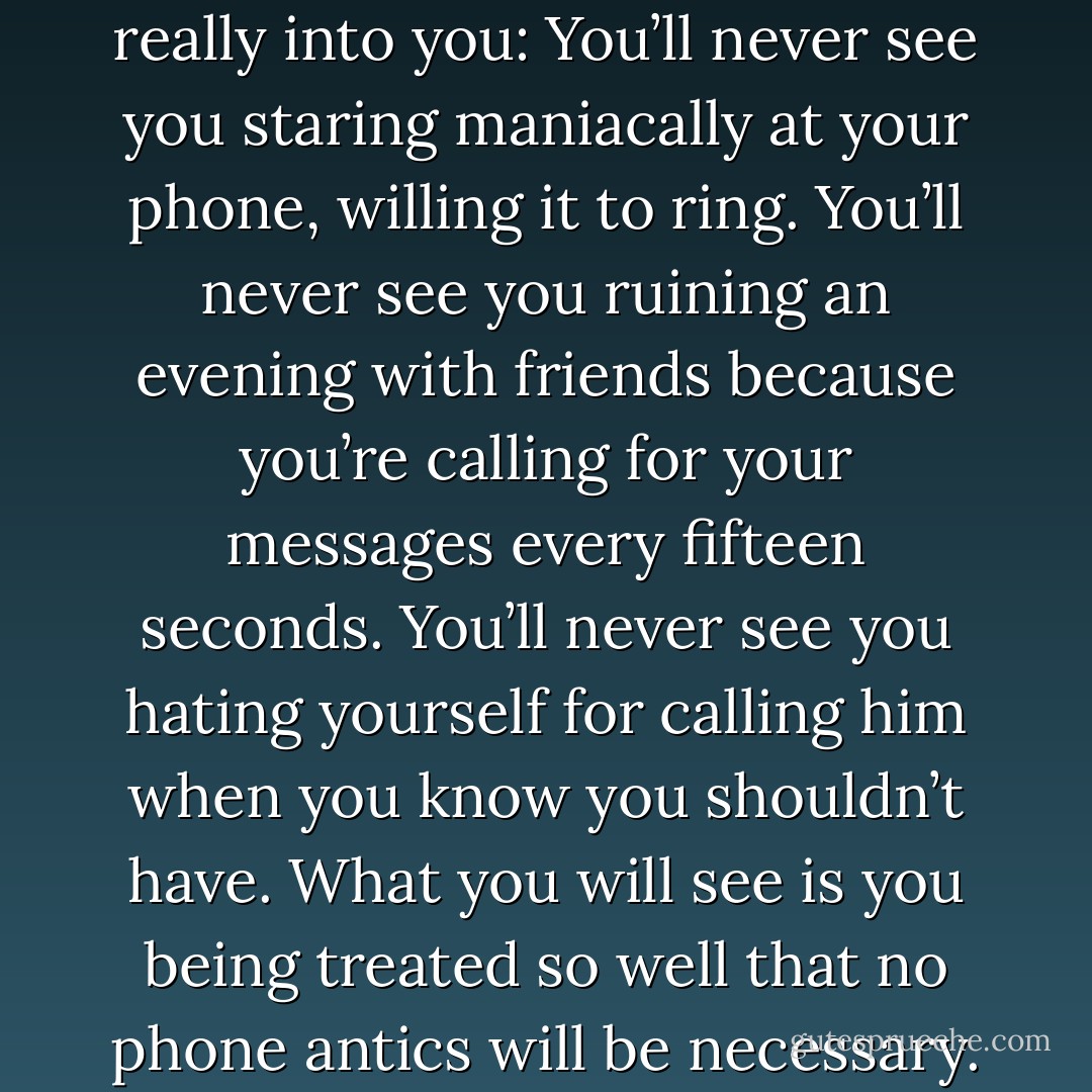 But what I can do is paint you a picture of what you’ll never see when you’re with a guy who’s really into you: You’ll never see you staring maniacally at your phone, willing it to ring. You’ll never see you ruining an evening with friends because you’re calling for your messages every fifteen seconds. You’ll never see you hating yourself for calling him when you know you shouldn’t have. What you will see is you being treated so well that no phone antics will be necessary. You’ll be too busy being adored. - Greg Behrendt