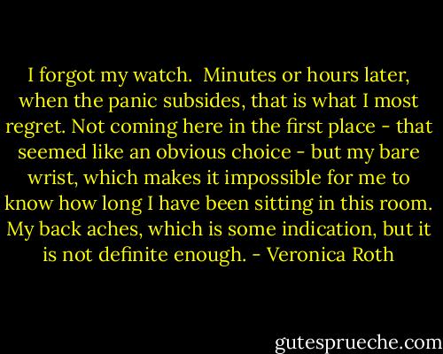 I forgot my watch. <br />Minutes or hours later, when the panic subsides, that is what I most regret. Not coming here in the first place - that seemed like an obvious choice - but my bare wrist, which makes it impossible for me to know how long I have been sitting in this room. My back aches, which is some indication, but it is not definite enough. - Veronica Roth