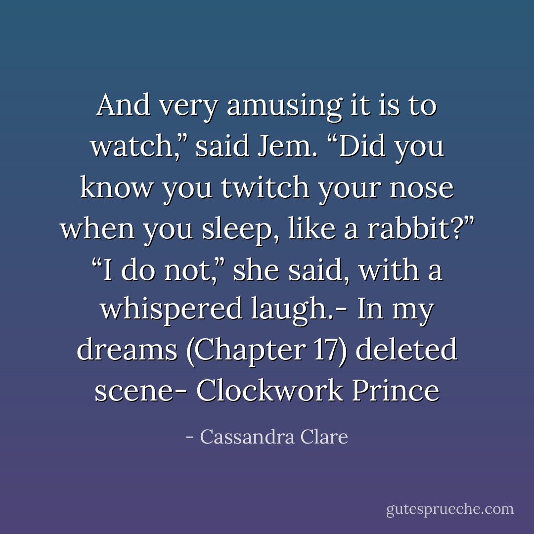 And very amusing it is to watch,” said Jem. “Did you know you twitch your nose when you sleep, like a rabbit?”<br />“I do not,” she said, with a whispered laugh.- In my dreams (Chapter 17) deleted scene- Clockwork Prince - Cassandra Clare