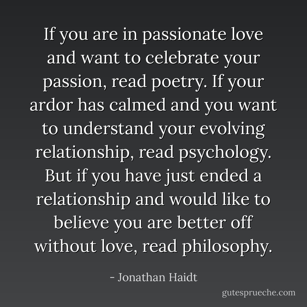 If you are in passionate love and want to celebrate your passion, read poetry. If your ardor has calmed and you want to understand your evolving relationship, read psychology. But if you have just ended a relationship and would like to believe you are better off without love, read philosophy. - Jonathan Haidt
