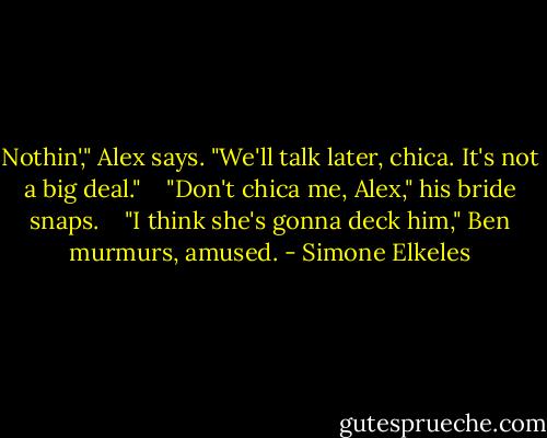 Nothin'," Alex says. "We'll talk later, chica. It's not a big deal."<br /><br /><br /> "Don't chica me, Alex," his bride snaps.<br /><br /><br /> "I think she's gonna deck him," Ben murmurs, amused. - Simone Elkeles