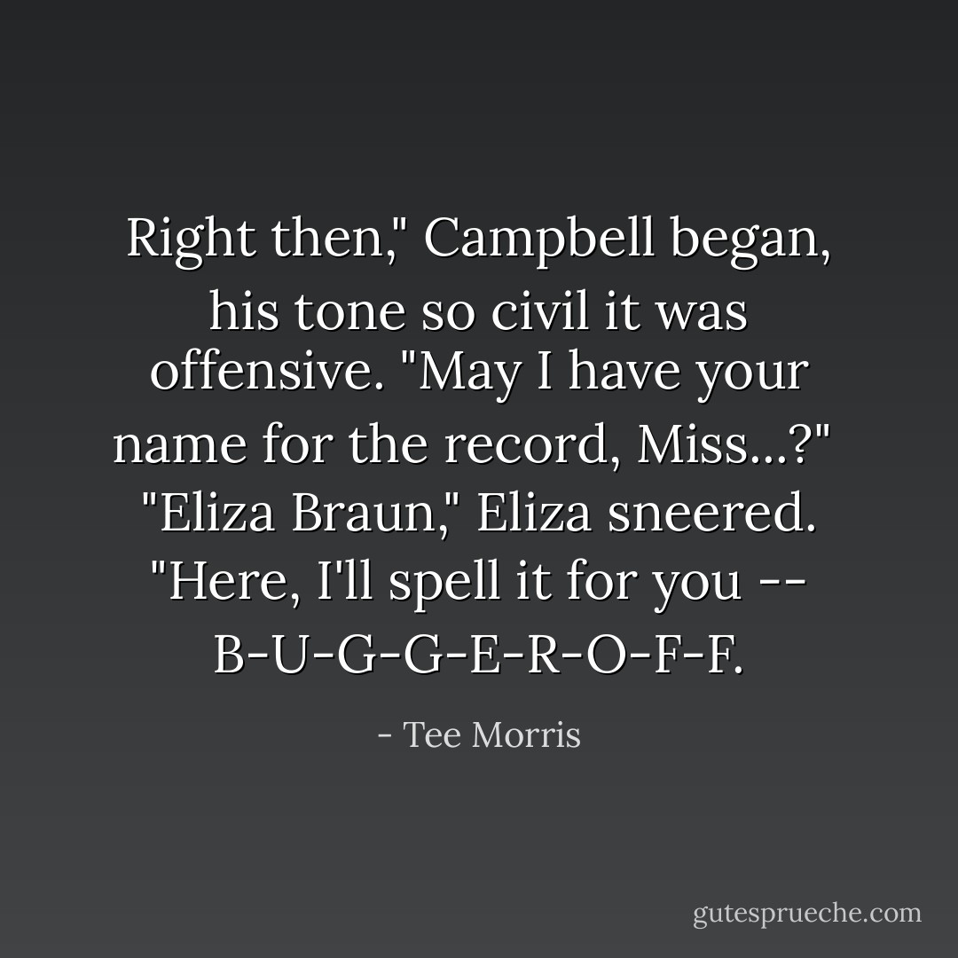 Right then," Campbell began, his tone so civil it was offensive. "May I have your name for the record, Miss...?"<br /><br />"Eliza Braun," Eliza sneered. "Here, I'll spell it for you -- B-U-G-G-E-R-O-F-F. - Tee Morris