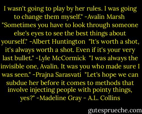 I wasn't going to play by her rules. I was going to change them myself." -Avalin Marsh<br /><br />"Sometimes you have to look through someone else's eyes to see the best things about yourself." -Albert Huntington<br /><br />"It's worth a shot, it's always worth a shot. Even if it's your very last bullet." -Lyle McCormick<br /><br />"I was always the invisible one, Avalin. It was you who made sure I was seen." -Prajna Sarasvati<br /><br />"Let's hope we can subdue her before it comes to methods that involve injecting people with pointy things, yes?" -Madeline Gray - A.L. Collins