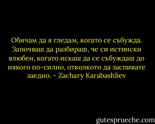 Обичам да я гледам, когато се събужда. Започваш да разбираш, че си истински влюбен, когато искаш да се събуждаш до някого по-силно, отколкото да заспивате заедно. - Zachary Karabashliev