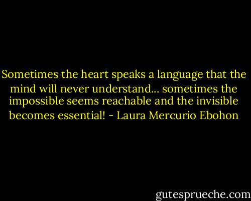 Sometimes the heart speaks a language that the mind will never understand... sometimes the impossible seems reachable and the invisible becomes essential! - Laura Mercurio Ebohon