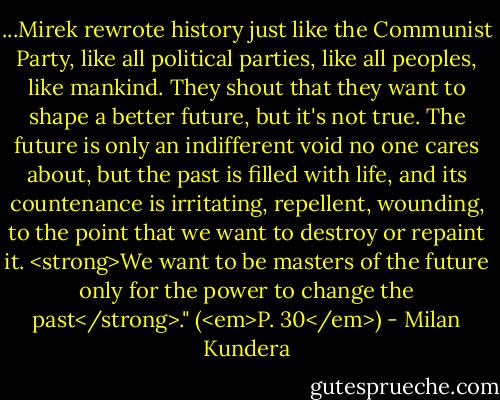 ...Mirek rewrote history just like the Communist Party, like all political parties, like all peoples, like mankind. They shout that they want to shape a better future, but it's not true. The future is only an indifferent void no one cares about, but the past is filled with life, and its countenance is irritating, repellent, wounding, to the point that we want to destroy or repaint it. <strong>We want to be masters of the future only for the power to change the past</strong>." (<em>P. 30</em>) - Milan Kundera