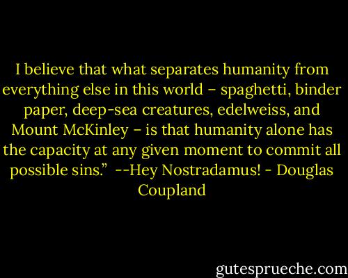 I believe that what separates humanity from everything else in this world – spaghetti, binder paper, deep-sea creatures, edelweiss, and Mount McKinley – is that humanity alone has the capacity at any given moment to commit all possible sins.” <br />--Hey Nostradamus! - Douglas Coupland