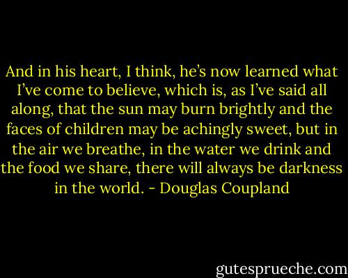 And in his heart, I think, he’s now learned what I’ve come to believe, which is, as I’ve said all along, that the sun may burn brightly and the faces of children may be achingly sweet, but in the air we breathe, in the water we drink and the food we share, there will always be darkness in the world. - Douglas Coupland
