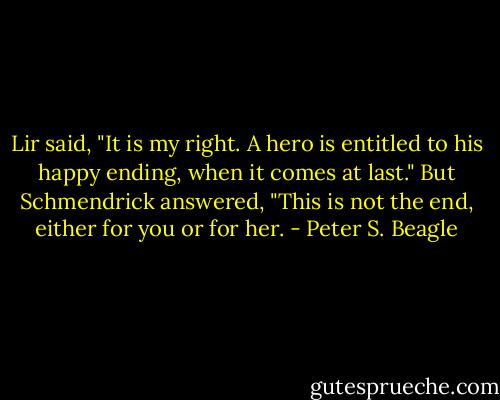 Lir said, "It is my right. A hero is entitled to his happy ending, when it comes at last." But Schmendrick answered, "This is not the end, either for you or for her. - Peter S. Beagle