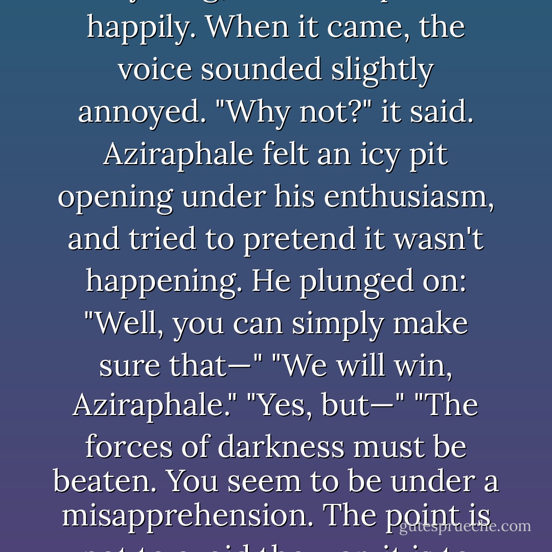 There doesn't have to be any of that business with one third of the seas turning to blood or anything," said Aziraphale happily. When it came, the voice sounded slightly annoyed. "Why not?" it said. Aziraphale felt an icy pit opening under his enthusiasm, and tried to pretend it wasn't happening. He plunged on: "Well, you can simply make sure that—" "We will win, Aziraphale." "Yes, but—" "The forces of darkness must be beaten. You seem to be under a misapprehension. The point is not to avoid the war, it is to win it. We have been waiting a long time, Aziraphale. - Neil Gaiman