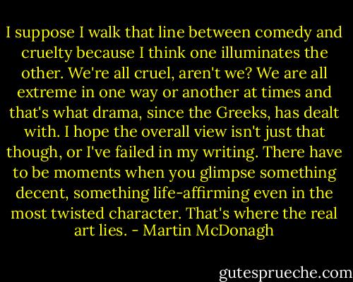 I suppose I walk that line between comedy and cruelty because I think one illuminates the other. We're all cruel, aren't we? We are all extreme in one way or another at times and that's what drama, since the Greeks, has dealt with. I hope the overall view isn't just that though, or I've failed in my writing. There have to be moments when you glimpse something decent, something life-affirming even in the most twisted character. That's where the real art lies. - Martin McDonagh