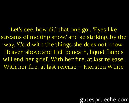 Let’s see, how did that one go…'Eyes like streams of melting snow,’ and so striking, by the way. ‘Cold with the things she does not know. Heaven above and Hell beneath, liquid flames will end her grief. With her fire, at last release. With her fire, at last release. - Kiersten White