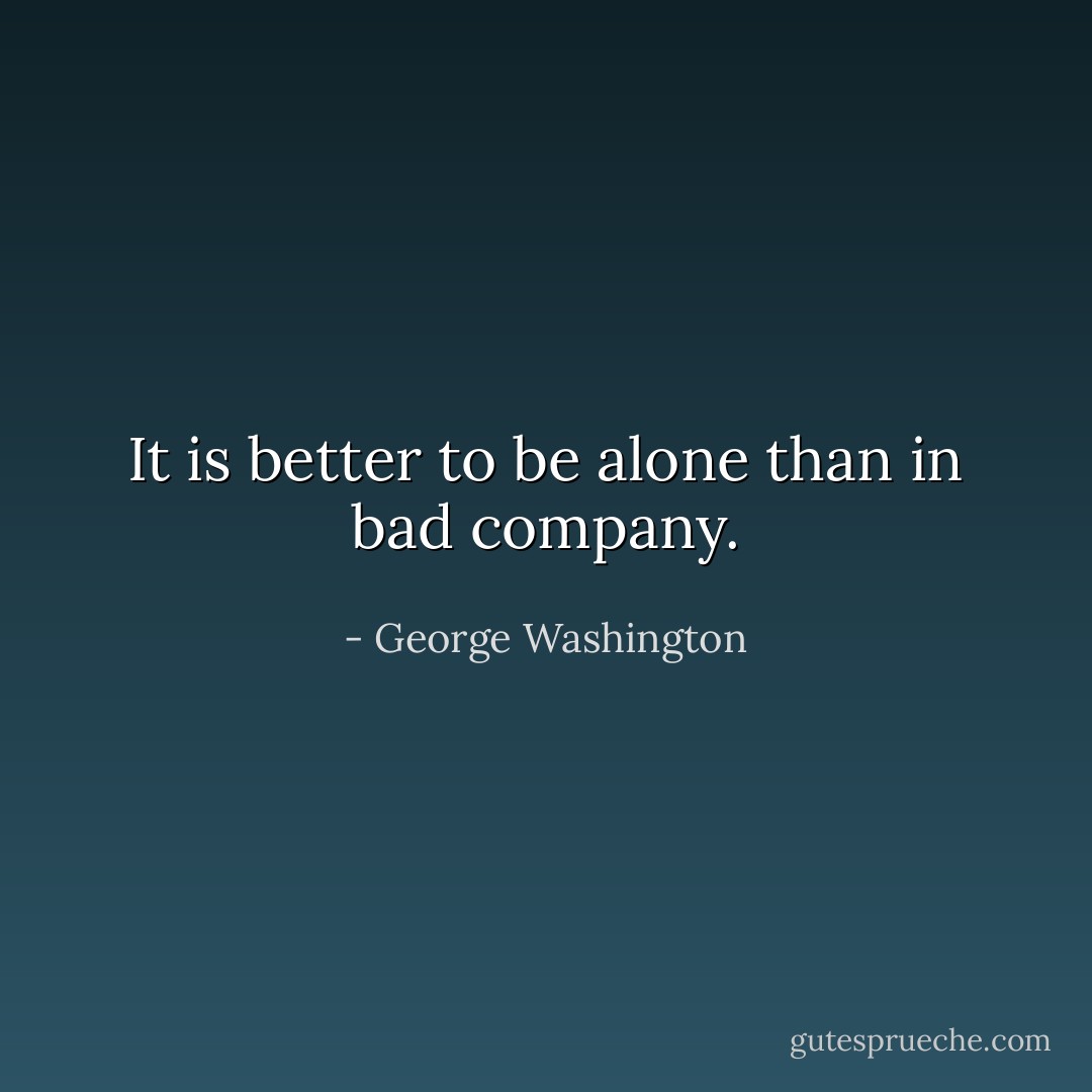 It is better to be alone than in bad company. - George Washington
