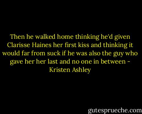Then he walked home thinking he'd given Clarisse Haines her first kiss and thinking it would far from suck if he was also the guy who gave her her last and no one in between - Kristen Ashley