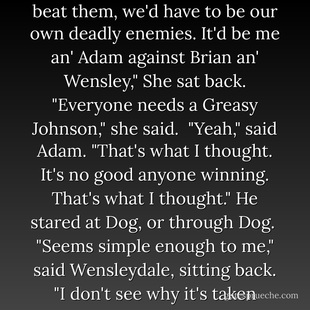 That's right," said Pepper. "Because," she added, "if we beat them, we'd have to be our own deadly enemies. It'd be me an' Adam against Brian an' Wensley," She sat back. "Everyone needs a Greasy Johnson," she said. <br />"Yeah," said Adam. "That's what I thought. It's no good anyone winning. That's what I thought." He stared at Dog, or through Dog. <br />"Seems simple enough to me," said Wensleydale, sitting back. "I don't see why it's taken thousands of years to sort out. - Neil Gaiman