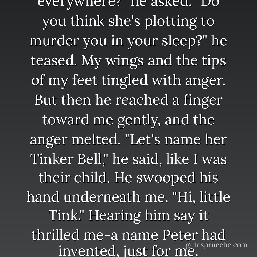 Why does this faerie follow you everywhere?" he asked. "Do you think she's plotting to murder you in your sleep?" he teased. My wings and the tips of my feet tingled with anger. But then he reached a finger toward me gently, and the anger melted. "Let's name her Tinker Bell," he said, like I was their child. He swooped his hand underneath me. "Hi, little Tink." Hearing him say it thrilled me-a name Peter had invented, just for me. - Jodi Lynn Anderson