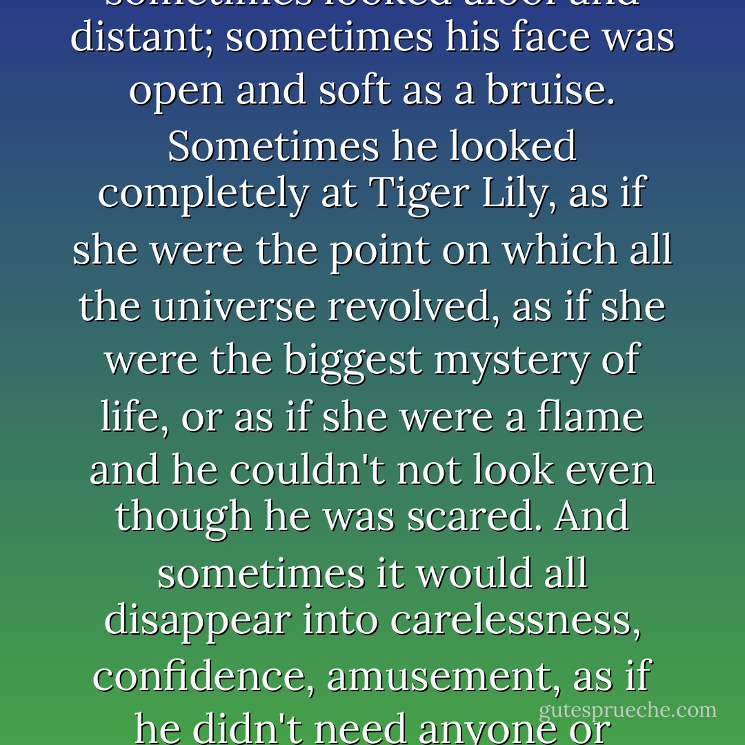 How can I describe Peter's face, the pieces of him that stick to my heart? Peter sometimes looked aloof and distant; sometimes his face was open and soft as a bruise. Sometimes he looked completely at Tiger Lily, as if she were the point on which all the universe revolved, as if she were the biggest mystery of life, or as if she were a flame and he couldn't not look even though he was scared. And sometimes it would all disappear into carelessness, confidence, amusement, as if he didn't need anyone or anything on this earth to feel happy and alive. - Jodi Lynn Anderson