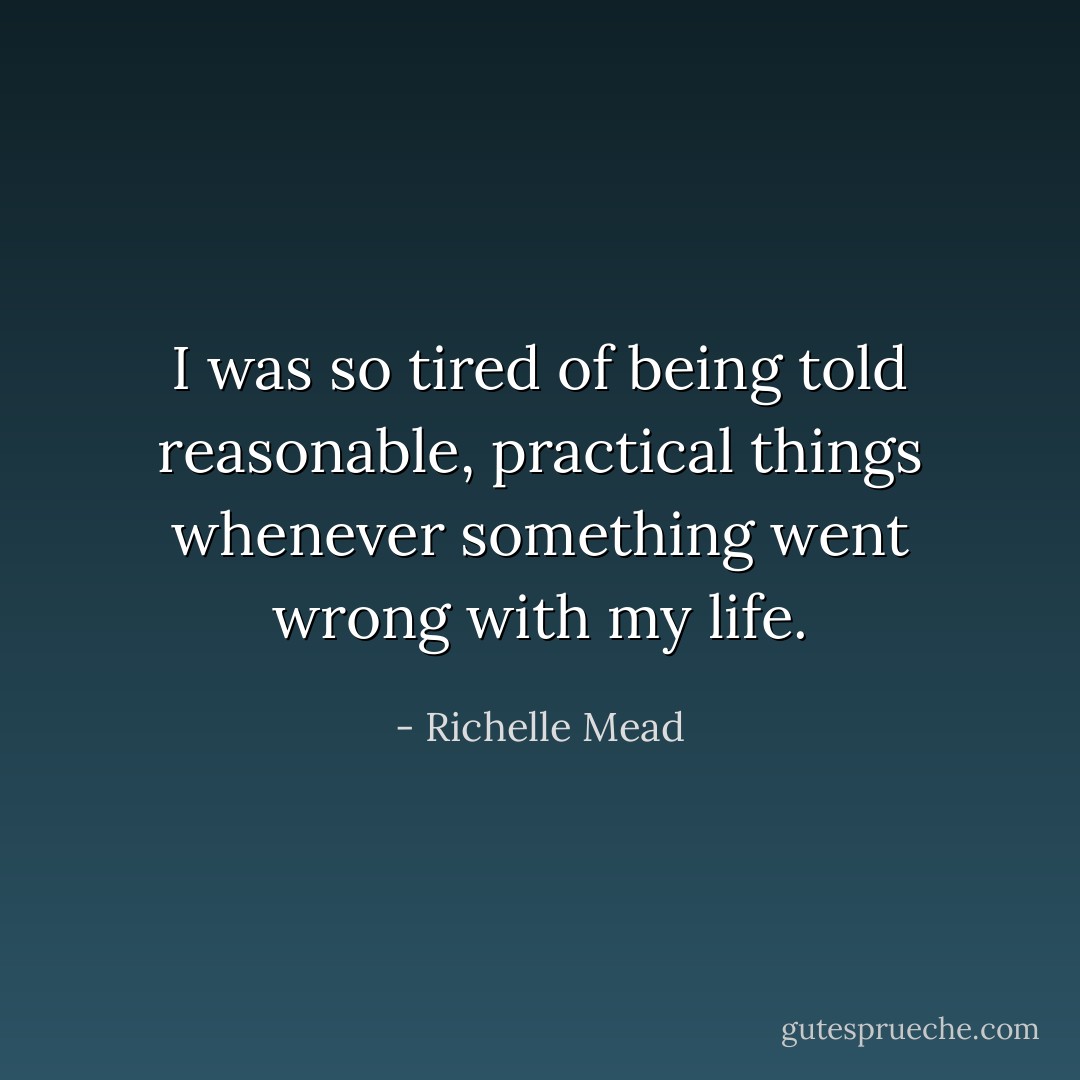 I was so tired of being told reasonable, practical things whenever something went wrong with my life. - Richelle Mead