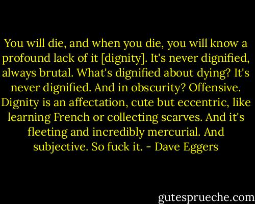You will die, and when you die, you will know a profound lack of it [dignity]. It's never dignified, always brutal. What's dignified about dying? It's never dignified. And in obscurity? Offensive. Dignity is an affectation, cute but eccentric, like learning French or collecting scarves. And it's fleeting and incredibly mercurial. And subjective. So fuck it. - Dave Eggers
