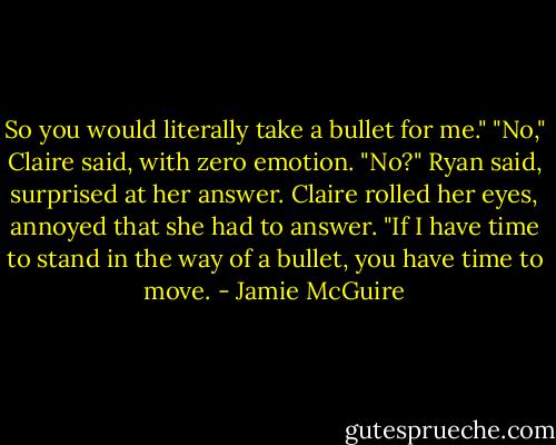 So you would literally take a bullet for me."<br />"No," Claire said, with zero emotion.<br />"No?" Ryan said, surprised at her answer.<br />Claire rolled her eyes, annoyed that she had to answer. "If I have time to stand in the way of a bullet, you have time to move. - Jamie McGuire