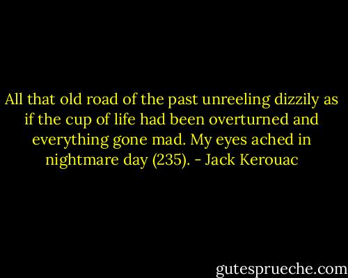 All that old road of the past unreeling dizzily as if the cup of life had been overturned and everything gone mad. My eyes ached in nightmare day (235). - Jack Kerouac