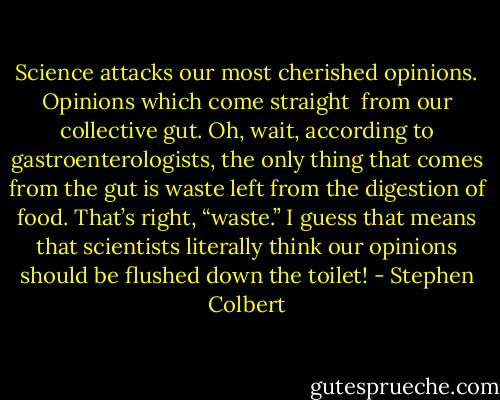 Science attacks our most cherished opinions. Opinions which come straight <br />from our collective gut. Oh, wait, according to gastroenterologists, the only thing that comes from the gut is waste left from the digestion of food. That’s right, “waste.” I guess that means that scientists literally think our opinions should be flushed down the toilet! - Stephen Colbert