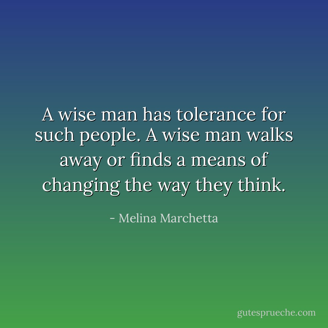 A wise man has tolerance for such people. A wise man walks away or finds a means of changing the way they think. - Melina Marchetta